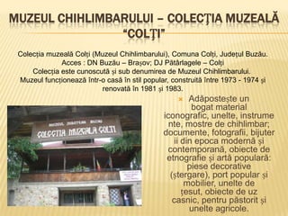 MUZEUL CHIHLIMBARULUI – COLECȚIA MUZEALĂ
                “COLȚI”
 Colecția muzeală Colți (Muzeul Chihlimbarului), Comuna Colți, Județul Buzău.
              Acces : DN Buzău – Brașov; DJ Pătârlagele – Colți
     Colecția este cunoscută și sub denumirea de Muzeul Chihlimbarului.
 Muzeul funcționează într-o casă în stil popular, construită între 1973 - 1974 și
                          renovată în 1981 și 1983.
                                                      Adăpostește un
                                                        bogat material
                                               iconografic, unelte, instrume
                                                 nte, mostre de chihlimbar;
                                               documente, fotografii, bijuter
                                                  ii din epoca modernă și
                                                contemporană, obiecte de
                                                etnografie și artă populară:
                                                       piese decorative
                                                 (ștergare), port popular și
                                                      mobilier, unelte de
                                                     țesut, obiecte de uz
                                                  casnic, pentru păstorit și
                                                       unelte agricole.
 