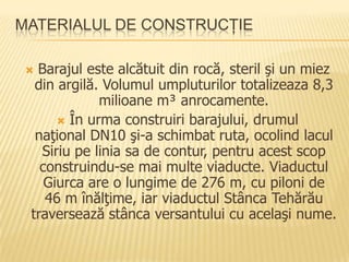 MATERIALUL DE CONSTRUCŢIE

 Barajul este alcătuit din rocă, steril şi un miez
  din argilă. Volumul umpluturilor totalizeaza 8,3
             milioane m³ anrocamente.
       În urma construiri barajului, drumul
  naţional DN10 şi-a schimbat ruta, ocolind lacul
   Siriu pe linia sa de contur, pentru acest scop
   construindu-se mai multe viaducte. Viaductul
    Giurca are o lungime de 276 m, cu piloni de
    46 m înălţime, iar viaductul Stânca Tehărău
 traversează stânca versantului cu acelaşi nume.
 
