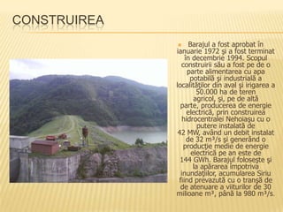 CONSTRUIREA
                   Barajul a fost aprobat în
              ianuarie 1972 şi a fost terminat
                  în decembrie 1994. Scopul
                construirii său a fost pe de o
                   parte alimentarea cu apa
                    potabilă şi industrială a
              localităţilor din aval şi irigarea a
                       50.000 ha de teren
                      agricol, şi, pe de altă
                parte, producerea de energie
                   electrică, prin construirea
                hidrocentralei Nehoiaşu cu o
                        putere instalată de
               42 MW, având un debit instalat
                   de 32 m³/s şi generând o
                 producţie medie de energie
                     electrică pe an este de
                144 GWh. Barajul foloseşte şi
                      la apărarea împotriva
                inundaţiilor, acumularea Siriu
               fiind prevazută cu o tranşă de
                de atenuare a viiturilor de 30
              milioane m³, până la 980 m³/s.
 