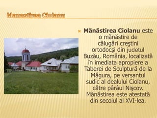    Mănăstirea Ciolanu este
           o mănăstire de
          călugări creştini
        ortodocşi din judetul
    Buzău, România, localizată
      în imediata apropiere a
    Taberei de Sculptură de la
       Măgura, pe versantul
     sudic al dealului Ciolanu,
        către pârâul Nişcov.
     Mănăstirea este atestată
       din secolul al XVI-lea.
 