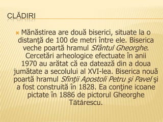 CLĂDIRI

   Mănăstirea are două biserici, situate la o
   distanţă de 100 de metri între ele. Biserica
     veche poartă hramul Sfântul Gheorghe.
      Cercetări arheologice efectuate în anii
    1970 au arătat că ea datează din a doua
 jumătate a secolului al XVI-lea. Biserica nouă
 poartă hramul Sfinţii Apostoli Petru şi Pavel şi
  a fost construită în 1828. Ea conţine icoane
      pictate în 1886 de pictorul Gheorghe
                    Tătărescu.
 
