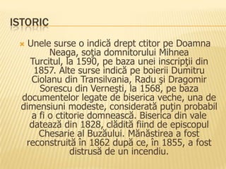 ISTORIC
   Unele surse o indică drept ctitor pe Doamna
          Neaga, soţia domnitorului Mihnea
    Turcitul, la 1590, pe baza unei inscripţii din
     1857. Alte surse indică pe boierii Dumitru
     Ciolanu din Transilvania, Radu şi Dragomir
       Sorescu din Verneşti, la 1568, pe baza
  documentelor legate de biserica veche, una de
  dimensiuni modeste, considerată puţin probabil
     a fi o ctitorie domnească. Biserica din vale
    datează din 1828, clădită fiind de episcopul
       Chesarie al Buzăului. Mănăstirea a fost
   reconstruită în 1862 după ce, în 1855, a fost
                distrusă de un incendiu.
 