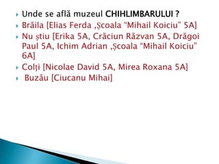    Unde se află muzeul CHIHLIMBARULUI ?
   Brăila [Elias Ferda ,Școala “Mihail Koiciu” 5A]
   Nu știu [Erika 5A, Crăciun Răzvan 5A, Drăgoi
    Paul 5A, Ichim Adrian ,Școala “Mihail Koiciu”
    6A]
   Colți [Nicolae David 5A, Mirea Roxana 5A]
    Buzău [Ciucanu Mihai]
 