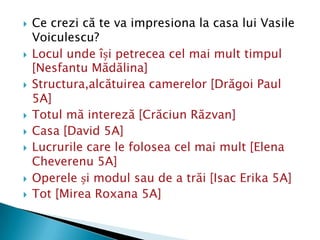    Ce crezi că te va impresiona la casa lui Vasile
    Voiculescu?
   Locul unde își petrecea cel mai mult timpul
    [Nesfantu Mădălina]
   Structura,alcătuirea camerelor [Drăgoi Paul
    5A]
   Totul mă intereză [Crăciun Răzvan]
   Casa [David 5A]
   Lucrurile care le folosea cel mai mult [Elena
    Cheverenu 5A]
   Operele și modul sau de a trăi [Isac Erika 5A]
   Tot [Mirea Roxana 5A]
 
