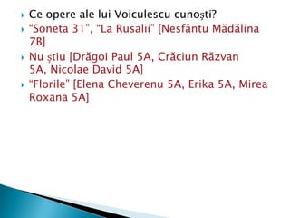    Ce opere ale lui Voiculescu cunoști?
   “Soneta 31”, “La Rusalii” [Nesfântu Mădălina
    7B]
   Nu știu [Drăgoi Paul 5A, Crăciun Răzvan
    5A, Nicolae David 5A]
   “Florile” [Elena Cheverenu 5A, Erika 5A, Mirea
    Roxana 5A]
 
