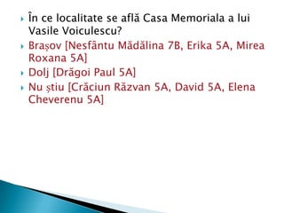    În ce localitate se află Casa Memoriala a lui
    Vasile Voiculescu?
   Brașov [Nesfântu Mădălina 7B, Erika 5A, Mirea
    Roxana 5A]
   Dolj [Drăgoi Paul 5A]
   Nu știu [Crăciun Răzvan 5A, David 5A, Elena
    Cheverenu 5A]
 