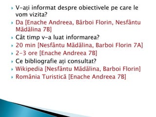    V-ați informat despre obiectivele pe care le
    vom vizita?
   Da [Enache Andreea, Bărboi Florin, Nesfântu
    Mădălina 7B]
   Cât timp v-a luat informarea?
   20 min [Nesfântu Mădălina, Barboi Florin 7A]
   2-3 ore [Enache Andreea 7B]
   Ce bibliografie ați consultat?
   Wikipedia [Nesfântu Mădălina, Barboi Florin]
   România Turistică [Enache Andreea 7B]
 