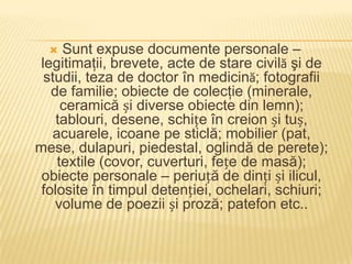   Sunt expuse documente personale –
 legitimaţii, brevete, acte de stare civilă şi de
  studii, teza de doctor în medicină; fotografii
   de familie; obiecte de colecţie (minerale,
     ceramică și diverse obiecte din lemn);
    tablouri, desene, schițe în creion și tuș,
   acuarele, icoane pe sticlă; mobilier (pat,
mese, dulapuri, piedestal, oglindă de perete);
    textile (covor, cuverturi, fețe de masă);
 obiecte personale – periuță de dinți și ilicul,
 folosite în timpul detenției, ochelari, schiuri;
    volume de poezii și proză; patefon etc..
 