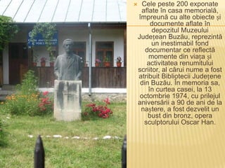      Cele peste 200 exponate
     aflate în casa memorială,
    împreună cu alte obiecte și
         documente aflate în
          depozitul Muzeului
    Județean Buzău, reprezintă
          un inestimabil fond
       documentar ce reflectă
        momente din viața și
       activitatea renumitului
    scriitor, al cărui nume a fost
    atribuit Bibliotecii Județene
     din Buzău. În memoria sa,
        în curtea casei, la 13
     octombrie 1974, cu prilejul
    aniversării a 90 de ani de la
     naștere, a fost dezvelit un
        bust din bronz, opera
      sculptorului Oscar Han.
 