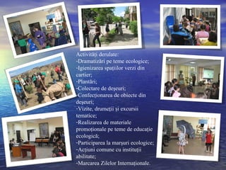 Activităţi derulate: Dramatizări pe teme ecologice; Igienizarea spaţiilor verzi din cartier; Plantări; Colectare de deşeuri; Confecţionarea de obiecte din deşeuri; Vizite, drumeţii şi excursii tematice; Realizarea de materiale promoţionale pe teme de educaţie ecologică; Participarea la marşuri ecologice; Acţiuni comune cu instituţii abilitate; Marcarea Zilelor Internaţionale. 