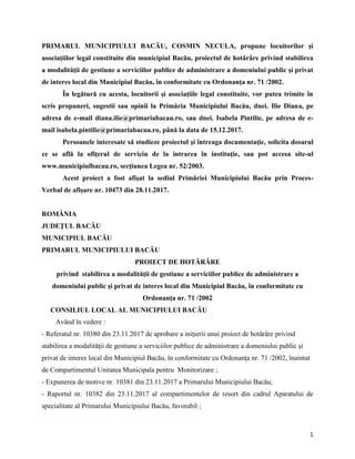 1
PRIMARUL MUNICIPIULUI BACĂU, COSMIN NECULA, propune locuitorilor şi
asociaţiilor legal constituite din municipiul Bacău, proiectul de hotărâre privind stabilirea
a modalităţii de gestiune a serviciilor publice de administrare a domeniului public şi privat
de interes local din Municipiul Bacău, în conformitate cu Ordonanţa nr. 71 /2002.
În legătură cu acesta, locuitorii şi asociaţiile legal constituite, vor putea trimite în
scris propuneri, sugestii sau opinii la Primăria Municipiului Bacău, dnei. Ilie Diana, pe
adresa de e-mail diana.ilie@primariabacau.ro, sau dnei. Isabela Pintilie, pe adresa de e-
mail isabela.pintilie@primariabacau.ro, până la data de 15.12.2017.
Persoanele interesate să studieze proiectul şi întreaga documentaţie, solicita dosarul
ce se află la ofiţerul de serviciu de la intrarea în instituţie, sau pot accesa site-ul
www.municipiulbacau.ro, secţiunea Legea nr. 52/2003.
Acest proiect a fost afişat la sediul Primăriei Municipiului Bacău prin Proces-
Verbal de afişare nr. 10473 din 28.11.2017.
ROMÂNIA
JUDEŢUL BACĂU
MUNICIPIUL BACĂU
PRIMARUL MUNICIPIULUI BACĂU
PROIECT DE HOTĂRÂRE
privind stabilirea a modalităţii de gestiune a serviciilor publice de administrare a
domeniului public şi privat de interes local din Municipiul Bacău, în conformitate cu
Ordonanţa nr. 71 /2002
CONSILIUL LOCAL AL MUNICIPIULUI BACĂU
Având în vedere :
- Referatul nr. 10380 din 23.11.2017 de aprobare a iniţierii unui proiect de hotărâre privind
stabilirea a modalităţii de gestiune a serviciilor publice de administrare a domeniului public şi
privat de interes local din Municipiul Bacău, în conformitate cu Ordonanţa nr. 71 /2002, înaintat
de Compartimentul Unitatea Municipala pentru Monitorizare ;
- Expunerea de motive nr. 10381 din 23.11.2017 a Primarului Municipiului Bacău;
- Raportul nr. 10382 din 23.11.2017 al compartimentelor de resort din cadrul Aparatului de
specialitate al Primarului Municipiului Bacău, favorabil ;
 