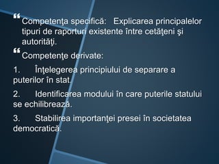 Competenţa specifică: Explicarea principalelor
tipuri de raporturi existente între cetăţeni şi
autorităţi.
Competenţe derivate:
1. Înţelegerea principiului de separare a
puterilor în stat.
2. Identificarea modului în care puterile statului
se echilibrează.
3. Stabilirea importanţei presei în societatea
democratică.
 