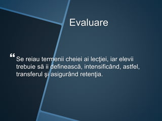 Evaluare
Se reiau termenii cheiei ai lecţiei, iar elevii
trebuie să ii definească, intensificând, astfel,
transferul şi asigurând retenţia.
 
