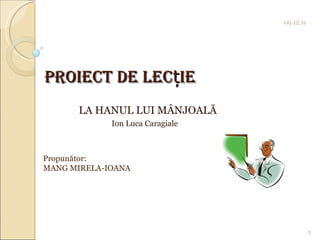   Proiect de lec ț ie LA HANUL LUI MÂNJOALĂ   Ion Luca Caragiale 09.12.11 1 Propunător:  MANG MIRELA-IOANA 