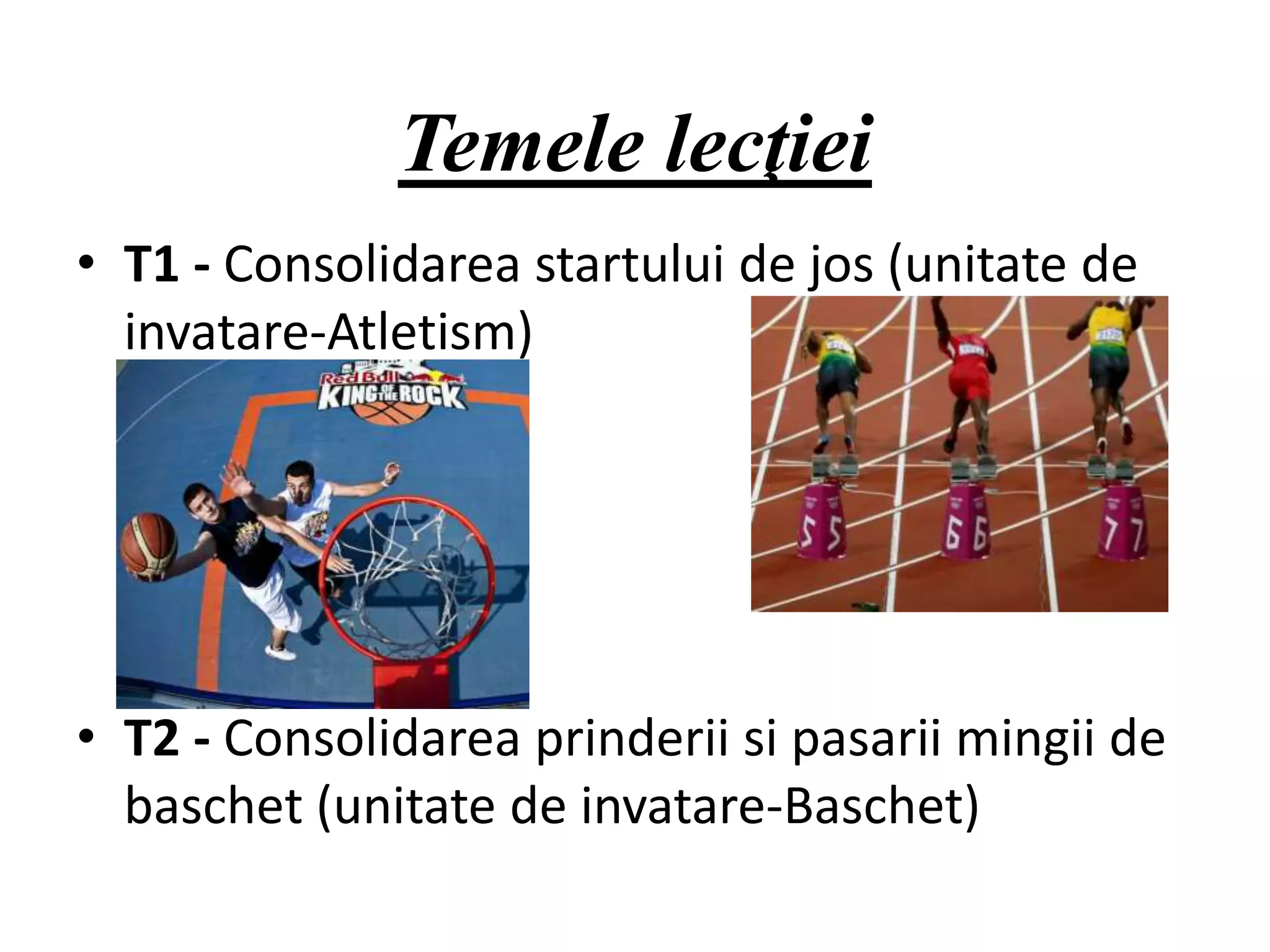 Temele lecţiei
• T1 - Consolidarea startului de jos (unitate de
invatare-Atletism)
• T2 - Consolidarea prinderii si pasarii mingii de
baschet (unitate de invatare-Baschet)
 