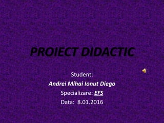 PROIECT DIDACTIC
Student:
Andrei Mihai Ionut Diego
Specializare: EFS
Data: 8.01.2016
 