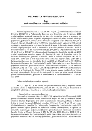 Proiect
PARLAMENTUL REPUBLICII MOLDOVA
Lege
pentru modificarea şi completarea unor acte legislative
Prezenta lege transpune: art. 3 – 22, art. 33 – 36, pct. (2) din Preambulul și Anexa din
Directiva 2014/26/UE a Parlamentului European și a Consiliului din 26 februarie 2014
privind gestiunea colectivă a drepturilor de autor și a drepturilor conexe și acordarea de
licențe multiteritoriale pentru drepturile asupra operelor muzicale pentru utilizare online pe
piața internă, publicată în Jurnalul Oficial al Uniunii Europene L 84 din 20 martie 2014; art. 1
(3), art. 9 (1) și art. 10 din Directiva 93/83/CEE a Consiliului din 27 septembrie 1993 privind
coordonarea anumitor norme referitoare la dreptul de autor și drepturile conexe aplicabile
difuzării de programe prin satelit și retransmisiei prin cablu, publicată în Jurnalul Oficial al
Uniunii Europene L 248 din 6 octombrie 1993; pct. (35), (37) și (38) din Preambulul și art. 5
(2) din Directiva 2001/29/CE a Parlamentului European și a Consiliului din 22 mai 2001
privind armonizarea anumitor aspecte ale dreptului de autor și drepturilor conexe în
societatea informațională, publicată în Jurnalul Oficial al Uniunii Europene L 167 din 22
iunie 2001, astfel cum a fost modificată ultima oară prin Directiva (UE) 2017/1564 a
Parlamentului European și a Consiliului din 22 mai 2001; art. 13 din Directiva 2004/48/CE a
Parlamentului European și a Consiliului din 29 aprilie 2004 privind respectarea drepturilor de
proprietate intelectuală, publicată în Jurnalul Oficial al Uniunii Europene L 157 din 30 aprilie
2004 și art. 2 (b), art. 5, art. 12, art. 14, art. 15 (1) din Directiva 2000/31/CE a Parlamentului
European și a Consiliului din 8 iunie 2000 privind anumite aspecte juridice ale serviciilor
societății informaționale, în special ale comerțului electronic, pe piața internă (directiva
privind comerțul electronic), publicată în Jurnalul Oficial al Uniunii Europene L 178 din 17
iulie 2000.
Parlamentul adoptă prezenta lege organică.
Art. I. – Legea nr. 139 din 2 iulie 2010 privind dreptul de autor şi drepturile conexe
(Monitorul Oficial al Republicii Moldova, 2010, nr. 191–193, art. 630), cu modificările și
completările ulterioare, se modifică şi se completează după cum urmează:
1. Preambulul va avea următorul cuprins:
„Prezenta lege transpune: Directiva 93/83/CEE a Consiliului din 27 septembrie 1993
privind coordonarea anumitor norme referitoare la dreptul de autor și drepturile conexe
aplicabile difuzării de programe prin satelit și retransmisiei prin cablu, publicată în Jurnalul
Oficial al Uniunii Europene L 248 din 6 octombrie 1993; art. 2 (b), art. 5, art. 12, art. 14, art.
15 (1) din Directiva 2000/31/CE a Parlamentului European și a Consiliului din 8 iunie 2000
privind anumite aspecte juridice ale serviciilor societății informaționale, în special ale
comerțului electronic, pe piața internă (directiva privind comerțul electronic), publicată în
Jurnalul Oficial al Uniunii Europene L 178 din 17 iulie 2000; Directiva 2004/48/CE a
Parlamentului European şi a Consiliului din 29 aprilie 2004 privind respectarea drepturilor de
proprietate intelectuală (text cu relevanţă pentru SEE), publicată în Jurnalul Oficial al Uniunii
 