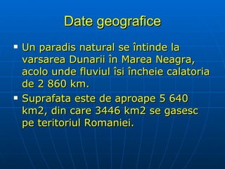 Date geografice Un paradis natural se întinde la varsarea Dunarii în Marea Neagra, acolo unde fluviul îsi încheie calatoria de 2 860 km. Suprafata este de aproape 5 640 km2, din care 3446 km2 se gasesc pe teritoriul Romaniei. 