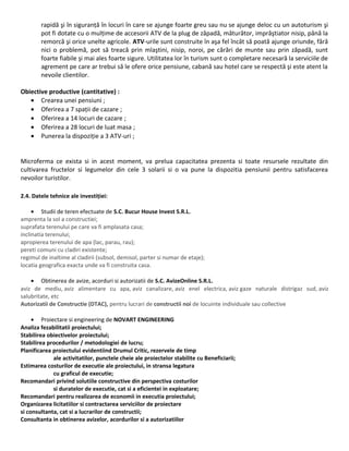 rapidă şi în siguranță în locuri în care se ajunge foarte greu sau nu se ajunge deloc cu un autoturism şi
pot fi dotate cu o mulțime de accesorii ATV de la plug de zăpadă, măturător, imprăştiator nisip, până la
remorcă şi orice unelte agricole. ATV-urile sunt construite în aşa fel încât să poată ajunge oriunde, fără
nici o problemă, pot să treacă prin mlaştini, nisip, noroi, pe cărări de munte sau prin zăpadă, sunt
foarte fiabile şi mai ales foarte sigure. Utilitatea lor în turism sunt o completare necesară la serviciile de
agrement pe care ar trebui să le ofere orice pensiune, cabană sau hotel care se respectă şi este atent la
nevoile clientilor.
Obiective productive (cantitative) :
• Crearea unei pensiuni ;
• Oferirea a 7 spații de cazare ;
• Oferirea a 14 locuri de cazare ;
• Oferirea a 28 locuri de luat masa ;
• Punerea la dispoziție a 3 ATV-uri ;
Microferma ce exista si in acest moment, va prelua capacitatea prezenta si toate resursele rezultate din
cultivarea fructelor si legumelor din cele 3 solarii si o va pune la dispozitia pensiunii pentru satisfacerea
nevoilor turistilor.
2.4. Datele tehnice ale investiției:
• Studii de teren efectuate de S.C. Bucur House Invest S.R.L.
amprenta la sol a constructiei;
suprafata terenului pe care va fi amplasata casa;
inclinatia terenului;
apropierea terenului de apa (lac, parau, rau);
pereti comuni cu cladiri existente;
regimul de inaltime al cladirii (subsol, demisol, parter si numar de etaje);
locatia geografica exacta unde va fi construita casa.
• Obtinerea de avize, acorduri si autorizatii de S.C. AvizeOnline S.R.L.
aviz de mediu, aviz alimentare cu apa, aviz canalizare, aviz enel electrica, aviz gaze naturale distrigaz sud, aviz
salubritate, etc
Autorizatii de Constructie (DTAC), pentru lucrari de constructii noi de locuinte individuale sau collective
• Proiectare si engineering de NOVART ENGINEERING
Analiza fezabilitatii proiectului;
Stabilirea obiectivelor proiectului;
Stabilirea procedurilor / metodologiei de lucru;
Planificarea proiectului evidentiind Drumul Critic, rezervele de timp
ale activitatilor, punctele cheie ale proiectelor stabilite cu Beneficiarii;
Estimarea costurilor de executie ale proiectului, in stransa legatura
cu graficul de executie;
Recomandari privind solutiile constructive din perspectiva costurilor
si duratelor de executie, cat si a eficientei in exploatare;
Recomandari pentru realizarea de economii in executia proiectului;
Organizarea licitatiilor si contractarea serviciilor de proiectare
si consultanta, cat si a lucrarilor de constructii;
Consultanta in obtinerea avizelor, acordurilor si a autorizatiilor
 