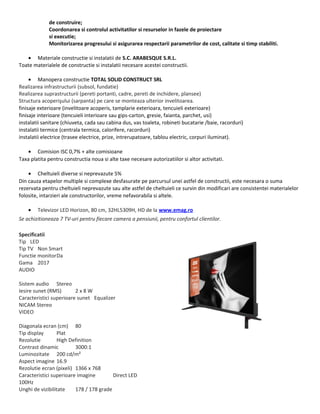 de construire;
Coordonarea si controlul activitatilor si resurselor in fazele de proiectare
si executie;
Monitorizarea progresului si asigurarea respectarii parametrilor de cost, calitate si timp stabiliti.
• Materiale constructie si instalatii de S.C. ARABESQUE S.R.L.
Toate materialele de constructie si instalatii necesare acestei constructii.
• Manopera constructie TOTAL SOLID CONSTRUCT SRL
Realizarea infrastructurii (subsol, fundatie)
Realizarea suprastructurii (pereti portanti, cadre, pereti de inchidere, plansee)
Structura acoperişului (sarpanta) pe care se monteaza ulterior invelitoarea.
finisaje exterioare (invelitoare acoperis, tamplarie exterioara, tencuieli exterioare)
finisaje interioare (tencuieli interioare sau gips-carton, gresie, faianta, parchet, usi)
instalatii sanitare (chiuveta, cada sau cabina dus, vas toaleta, robineti bucatarie /baie, racorduri)
instalatii termice (centrala termica, calorifere, racorduri)
instalatii electrice (trasee electrice, prize, intrerupatoare, tablou electric, corpuri iluminat).
• Comision ISC 0,7% + alte comisioane
Taxa platita pentru constructia noua si alte taxe necesare autorizatiilor si altor activitati.
• Cheltuieli diverse si neprevazute 5%
Din cauza etapelor multiple si complexe desfasurate pe parcursul unei astfel de constructii, este necesara o suma
rezervata pentru cheltuieli neprevazute sau alte astfel de cheltuieli ce survin din modificari are consistentei materialelor
folosite, intarzieri ale constructorilor, vreme nefavorabila si altele.
• Televizor LED Horizon, 80 cm, 32HL5309H, HD de la www.emag.ro
Se achizitioneaza 7 TV-uri pentru fiecare camera a pensiunii, pentru confortul clientilor.
Specificatii
Tip LED
Tip TV Non Smart
Functie monitorDa
Gama 2017
AUDIO
Sistem audio Stereo
Iesire sunet (RMS) 2 x 8 W
Caracteristici superioare sunet Equalizer
NICAM Stereo
VIDEO
Diagonala ecran (cm) 80
Tip display Plat
Rezolutie High Definition
Contrast dinamic 3000:1
Luminozitate 200 cd/m²
Aspect imagine 16.9
Rezolutie ecran (pixeli) 1366 x 768
Caracteristici superioare imagine Direct LED
100Hz
Unghi de vizibilitate 178 / 178 grade
 