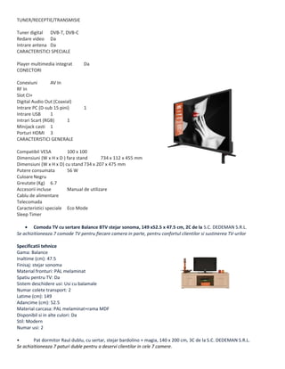 TUNER/RECEPTIE/TRANSMISIE
Tuner digital DVB-T, DVB-C
Redare video Da
Intrare antena Da
CARACTERISTICI SPECIALE
Player multimedia integrat Da
CONECTORI
Conexiuni AV In
RF In
Slot CI+
Digital Audio Out (Coaxial)
Intrare PC (D-sub 15 pini) 1
Intrare USB 1
Intrari Scart (RGB) 1
Minijack casti 1
Porturi HDMI 3
CARACTERISTICI GENERALE
Compatibil VESA 100 x 100
Dimensiuni (W x H x D ) fara stand 734 x 112 x 455 mm
Dimensiuni (W x H x D) cu stand 734 x 207 x 475 mm
Putere consumata 56 W
CuloareNegru
Greutate (Kg) 6.7
Accesorii incluse Manual de utilizare
Cablu de alimentare
Telecomada
Caracteristici speciale Eco Mode
Sleep Timer
• Comoda TV cu sertare Balance BTV stejar sonoma, 149 x52.5 x 47.5 cm, 2C de la S.C. DEDEMAN S.R.L.
Se achizitioneaza 7 comode TV pentru fiecare camera in parte, pentru confortul clientilor si sustinerea TV-urilor
Specificatii tehnice
Gama: Balance
Inaltime (cm): 47.5
Finisaj: stejar sonoma
Material fronturi: PAL melaminat
Spatiu pentru TV: Da
Sistem deschidere usi: Usi cu balamale
Numar colete transport: 2
Latime (cm): 149
Adancime (cm): 52.5
Material carcasa: PAL melaminat+rama MDF
Disponibil si in alte culori: Da
Stil: Modern
Numar usi: 2
• Pat dormitor Raul dublu, cu sertar, stejar bardolino + magia, 140 x 200 cm, 3C de la S.C. DEDEMAN S.R.L.
Se achizitioneaza 7 paturi duble pentru a deservi clientilor in cele 7 camere.
 