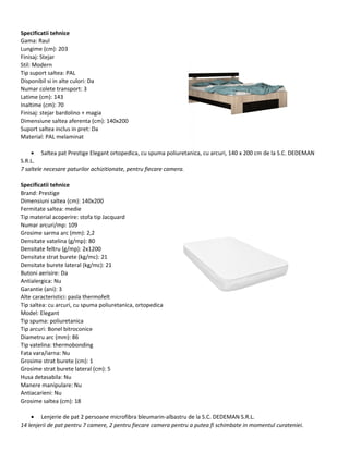 Specificatii tehnice
Gama: Raul
Lungime (cm): 203
Finisaj: Stejar
Stil: Modern
Tip suport saltea: PAL
Disponibil si in alte culori: Da
Numar colete transport: 3
Latime (cm): 143
Inaltime (cm): 70
Finisaj: stejar bardolino + magia
Dimensiune saltea aferenta (cm): 140x200
Suport saltea inclus in pret: Da
Material: PAL melaminat
• Saltea pat Prestige Elegant ortopedica, cu spuma poliuretanica, cu arcuri, 140 x 200 cm de la S.C. DEDEMAN
S.R.L.
7 saltele necesare paturilor achizitionate, pentru fiecare camera.
Specificatii tehnice
Brand: Prestige
Dimensiuni saltea (cm): 140x200
Fermitate saltea: medie
Tip material acoperire: stofa tip Jacquard
Numar arcuri/mp: 109
Grosime sarma arc (mm): 2,2
Densitate vatelina (g/mp): 80
Densitate feltru (g/mp): 2x1200
Densitate strat burete (kg/mc): 21
Densitate burete lateral (kg/mc): 21
Butoni aerisire: Da
Antialergica: Nu
Garantie (ani): 3
Alte caracteristici: pasla thermofelt
Tip saltea: cu arcuri, cu spuma poliuretanica, ortopedica
Model: Elegant
Tip spuma: poliuretanica
Tip arcuri: Bonel bitroconice
Diametru arc (mm): 86
Tip vatelina: thermobonding
Fata vara/iarna: Nu
Grosime strat burete (cm): 1
Grosime strat burete lateral (cm): 5
Husa detasabila: Nu
Manere manipulare: Nu
Antiacarieni: Nu
Grosime saltea (cm): 18
• Lenjerie de pat 2 persoane microfibra bleumarin-albastru de la S.C. DEDEMAN S.R.L.
14 lenjerii de pat pentru 7 camere, 2 pentru fiecare camera pentru a putea fi schimbate in momentul curateniei.
 