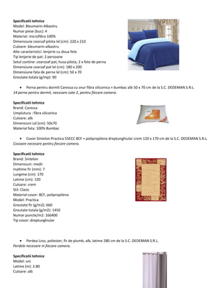 Specificatii tehnice
Model: Bleumarin-Albastru
Numar piese (buc): 4
Material: microfibra 100%
Dimensiune cearsaf pilota lxl (cm): 220 x 210
Culoare: bleumarin-albastru
Alte caracteristici: lenjerie cu doua fete
Tip lenjerie de pat: 2 persoane
Setul contine: cearceaf pat; husa pilota; 2 x fete de perna
Dimensiune cearsaf pat lxl (cm): 180 x 200
Dimensiune fata de perna lxl (cm): 50 x 70
Greutate totala (g/mp): 90
• Perna pentru dormit Caressa cu snur fibra siliconica + bumbac alb 50 x 70 cm de la S.C. DEDEMAN S.R.L.
14 perne pentru dormit, necesare cate 2, pentru fiecare camera.
Specificatii tehnice
Brand: Caressa
Umplutura : fibra siliconica
Culoare: alb
Dimensiuni Lxl (cm): 50x70
Material fata: 100% Bumbac
• Covor Sintelon Practica 55ECC BCF + polipropilena dreptunghiular crem 120 x 170 cm de la S.C. DEDEMAN S.R.L.
Covoare necesare pentru fiecare camera.
Specificatii tehnice
Brand: Sintelon
Dimensiuni: medii
Inaltime fir (mm): 7
Lungime (cm): 170
Latime (cm): 120
Culoare: crem
Stil: Clasic
Material covor: BCF, polipropilena
Model: Practica
Greutate fir (g/m2): 660
Greutate totala (g/m2): 1450
Numar puncte/m2: 166400
Tip covor: dreptunghiular
• Perdea Lzso, poliester, fir de plumb, alb, latime 280 cm de la S.C. DEDEMAN S.R.L.
Perdele necesare in fiecare camera.
Specificatii tehnice
Model: uni
Latime (m): 2.80
Culoare: alb
 