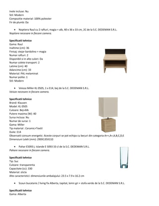 Inele incluse: Nu
Stil: Modern
Compozitie material: 100% poliester
Fir de plumb: Da
• Noptiera Raul cu 2 rafturi, magia + alb, 40 x 36 x 33 cm, 2C de la S.C. DEDEMAN S.R.L.
Noptiere necesare in fiecare camera.
Specificatii tehnice
Gama: Raul
Inaltime (cm): 36
Finisaj: stejar bardolino + magia
Numar rafturi: 2
Disponibil si in alte culori: Da
Numar colete transport: 2
Latime (cm): 40
Adancime (cm): 33
Material: PAL melaminat
Numar polite: 1
Stil: Modern
• Veioza Miller KL 0505, 1 x E14, bej de la S.C. DEDEMAN S.R.L.
Veioze necesare in fiecare camera.
Specificatii tehnice
Brand: Klausen
Model: KL 0505
Culoare: Bej+Alb
Putere maxima (W): 40
Sursa inclusa: Nu
Numar de surse: 1
Gama: Miller
Tip material : Ceramic+Textil
Dulie: E14
Observatii consum energetic: Aceste corpuri se pot echipa cu becuri din categoria A++,A+,A,B,C,D,E
Dimensiuni Lxlxh (mm): 290X135X110
• Pahar E5093 j. Islande E 5093 33 cl de la S.C. DEDEMAN S.R.L.
Pahare necesare in fiecare camera.
Specificatii tehnice
Tip: Suc
Culoare: transparenta
Capacitate (cc): 330
Material: sticla
Alte caracteristici: dimensiunile ambalajului: 23.5 x 7.9 x 16.2 cm
• Scaun bucatarie / living fix Alberta, tapitat, lemn gri + stofa verde de la S.C. DEDEMAN S.R.L.
Specificatii tehnice
Gama: Alberta
 