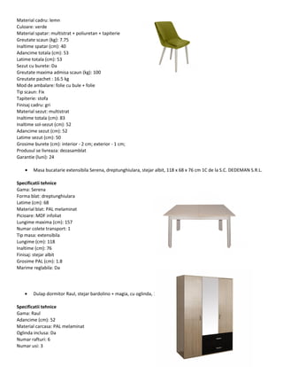 Material cadru: lemn
Culoare: verde
Material spatar: multistrat + poliuretan + tapiterie
Greutate scaun (kg): 7.75
Inaltime spatar (cm): 40
Adancime totala (cm): 53
Latime totala (cm): 53
Sezut cu burete: Da
Greutate maxima admisa scaun (kg): 100
Greutate pachet : 16.5 kg
Mod de ambalare: folie cu bule + folie
Tip scaun: Fix
Tapiterie: stofa
Finisaj cadru: gri
Material sezut: multistrat
Inaltime totala (cm): 83
Inaltime sol-sezut (cm): 52
Adancime sezut (cm): 52
Latime sezut (cm): 50
Grosime burete (cm): interior - 2 cm; exterior - 1 cm;
Produsul se livreaza: dezasamblat
Garantie (luni): 24
• Masa bucatarie extensibila Serena, dreptunghiulara, stejar albit, 118 x 68 x 76 cm 1C de la S.C. DEDEMAN S.R.L.
Specificatii tehnice
Gama: Serena
Forma blat: dreptunghiulara
Latime (cm): 68
Material blat: PAL melaminat
Picioare: MDF infoliat
Lungime maxima (cm): 157
Numar colete transport: 1
Tip masa: extensibila
Lungime (cm): 118
Inaltime (cm): 76
Finisaj: stejar albit
Grosime PAL (cm): 1.8
Marime reglabila: Da
• Dulap dormitor Raul, stejar bardolino + magia, cu oglinda, 120 x 52 x 206 cm 3C de la S.C. DEDEMAN S.R.L.
Specificatii tehnice
Gama: Raul
Adancime (cm): 52
Material carcasa: PAL melaminat
Oglinda inclusa: Da
Numar rafturi: 6
Numar usi: 3
 