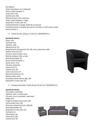 Stil: Modern
Sistem deschidere: Usi cu balamale
Numar colete transport: 3
Latime (cm): 120
Inaltime (cm): 206
Material fronturi: PAL melaminat
Finisaj: stejar bardolino + magia
Disponibil si in alte culori: Da
Compartimentare in stanga: polite de sus pana jos
Compartimentare in dreapta: bara pentru umerase, un raft si doua sertare
Numar sertare: 2
• Fotoliu fix Iulia, stofa gri, 1C de la S.C. DEDEMAN S.R.L.
Specificatii tehnice
Gama: Iulia
Tip fotolii: fixe
Tapiterie: stofa
Adancime (cm): 70
Materiale parti componente: PFL, PAL, lemn, poliuretan, stofa
Inaltime sezut (cm): 47
Structura sezut si spatar: lemn
Mod de ambalare: folie cu bule
Brate demontabile: Da
Numar colete transport: 1
Numar locuri: 1 loc
Tip sezut: poliuretan
Latime (cm): 72
Inaltime (cm): 80
Latime sezut (cm): 47
Adancime sezut (cm): 50
Material cadru: lemn
Greutatea maxima admisa (kg): 120
Disponibil si in alte culori: Da
• Canapea extensibila + fotolii Slim gri 7C de la S.C. DEDEMAN S.R.L.
Specificatii tehnice
Tip canapea: extensibila
Tapiterie: stofa + imitatie piele
Tip sezut: arcuri sinusoidale + poliuretan
Model: Slim
Lungime canapea 3 locuri (cm): 207
Latime fotoliu (cm): 104
Dimensiuni extensie lxL(cm): 160x195
Brate demontabile: Da
Disponibil si in alte culori: Da
Tip fotoliu: fix
Lada lenjerie: Da
Latime (cm): 104
Inaltime (cm): 83
 