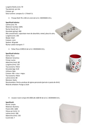 Lungime fotoliu (cm): 70
Tip extensie: pe role
Culoare: gri
Setul contine: canapea 3L + 2 fotolii 1L
• Prosop Shell 70 x 140 cm crem de la S.C. DEDEMAN S.R.L.
Specificatii tehnice
Latime (cm): 70
Material: bumbac 100%
Numar bucati set: 1
Densitate (g/mp): 460
Alte caracteristici: capacitate mare de absorbtie; neted, placut la atingere
Lungime (cm): 140
Model: Shell
Culoare: crem
Spalare: 40 grade
Numar colete transport: 7
• Pahar Picco 2190513 de la S.C. DEDEMAN S.R.L.
Specificatii tehnice
Gama: Picco
Material: Ceramica
Finisaj: Lucios
Adancime (mm): 80
Lungime (mm): 110
Tip accesoriu: Pahar
Greutate (kg): 0.20
Utilizare: Baie
Culoare: Alb + rosu + negru
Tip accesoriu: Pahar
Latime (mm): 80
Montare: Stativ
Recomandare: Pentru produse de igiena personala (periute si pasta de dinti)
Mod de ambalare: Punga cu bule
• Uscator maini Limpio HD 2000 alb 1600 W de la S.C. DEDEMAN S.R.L.
Specificatii:
Brand: Limpio
Material: Aluminiu
Putere (W): 1600
Viteza aer (m/s): 11
Latime (mm): 268
Adancime (mm): 150
Curent (A): 7
 