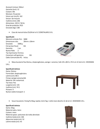 Accesorii incluse: Dibluri
Garantie (luni): 12
Culoare: Alb
Montare: Pe perete
Volum aer (mc/h): 162
Senzor: De miscare
Inaltime (mm): 206
Alimentare: 220 V / 50 Hz
Grad de protectie: IP23
Greutate (kg): 3.80
• Casa de marcat Aclas CSL28 de la S.C CONSTALARIS S.R.L
Specificatii:
Memorie articole PLU: 3000
Dimensiune rola: 28mm x 18mm
Greutate: 1600 g
CUI pe bon fiscal: DA
Garantie: 1 an
Numar Role: 2
Tip imprimanta:Termica
Conectare soft gestiune: DA
Cablu Comunicatie PC: Inclus
• Masa bucatarie fixa Domus, dreptunghiulara, wenge + sonoma / alb 135 x 80.5 x 74.5 cm 1C de la S.C. DEDEMAN
S.R.L.
Specificatii tehnice
Gama: Domus
Forma blat: dreptunghiulara
Latime (cm): 80.5
Finisaj: wenge+sonoma/alb
Material: PAL melaminat
Tip masa: fixa
Lungime (cm): 135
Inaltime (cm): 74.5
Picioare: 4
Numar colete transport: 1
• Scaun bucatarie / living fix Wog, tapitat, lemn fag + stofa maro deschis 1C de la S.C. DEDEMAN S.R.L.
Specificatii tehnice
Gama: Wog
Material cadru: lemn
Culoare: maro
Material spatar: poliuretan de inalta densitate
Inaltime totala (cm): 106
Adancime totala (cm): 52
Latime totala (cm): 45
 