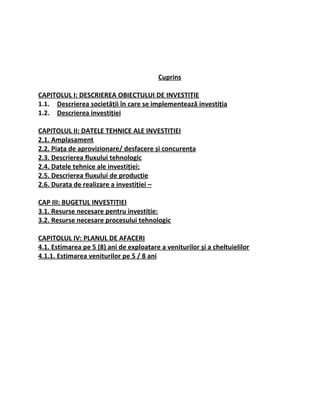 Cuprins
CAPITOLUL I: DESCRIEREA OBIECTULUI DE INVESTIȚIE
1.1. Descrierea societății în care se implementează investiția
1.2. Descrierea investiției
CAPITOLUL II: DATELE TEHNICE ALE INVESTIȚIEI
2.1. Amplasament
2.2. Piața de aprovizionare/ desfacere și concurența
2.3. Descrierea fluxului tehnologic
2.4. Datele tehnice ale investiției:
2.5. Descrierea fluxului de producție
2.6. Durata de realizare a investiției –
CAP III: BUGETUL INVESTIȚIEI
3.1. Resurse necesare pentru investiție:
3.2. Resurse necesare procesului tehnologic
CAPITOLUL IV: PLANUL DE AFACERI
4.1. Estimarea pe 5 (8) ani de exploatare a veniturilor şi a cheltuielilor
4.1.1. Estimarea veniturilor pe 5 / 8 ani
 