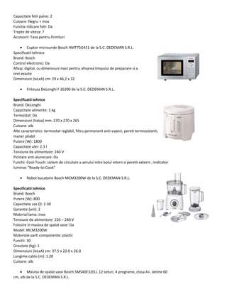 Capacitate felii paine: 2
Culoare: Negru + inox
Functie ridicare felii: Da
Trepte de viteza: 7
Accesorii: Tava pentru firmituri
• Cuptor microunde Bosch HMT75G451 de la S.C. DEDEMAN S.R.L.
Specificatii tehnice
Brand: Bosch
Control electronic: Da
Afisaj: digital, cu dimensiuni mari pentru afisarea timpului de preparare si a
orei exacte
Dimensiuni (IxLxA) cm: 29 x 46,2 x 32
• Friteuza DeLonghi F 26200 de la S.C. DEDEMAN S.R.L.
Specificatii tehnice
Brand: DeLonghi
Capacitate alimente: 1 kg
Termostat: Da
Dimensiuni (hxlxa) mm: 270 x 270 x 265
Culoare: alb
Alte caracteristici: termostat reglabil, filtru permanent anti-vapori, pereti termoizolanti,
maner pliabil
Putere (W): 1800
Capacitate ulei: 2.3 l
Tensiune de alimentare: 240 V
Picioare anti-alunecare: Da
Functii: Cool-Touch: sistem de circulare a aerului intre bolul intern si peretii externi ; Indicator
luminos “Ready-to-Cook”
• Robot bucatarie Bosch MCM3200W de la S.C. DEDEMAN S.R.L.
Specificatii tehnice
Brand: Bosch
Putere (W): 800
Capacitate vas (l): 2.30
Garantie (ani): 2
Material lama: inox
Tensiune de alimentare: 220 – 240 V
Folosire in masina de spalat vase: Da
Model: MCM3200W
Materiale parti componente: plastic
Functii: 30
Greutate (kg): 1
Dimensiuni (IxLxA) cm: 37.5 x 22.0 x 26.0
Lungime cablu (m): 1.20
Culoare: alb
• Masina de spalat vase Bosch SMS40E32EU, 12 seturi, 4 programe, clasa A+, latime 60
cm, alb de la S.C. DEDEMAN S.R.L.
 