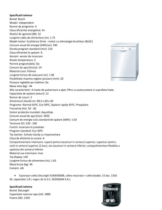 Specificatii tehnice
Brand: Bosch
Model: independent
Numar de programe: 4
Clasa eficientei energetice: A+
Nivelul de zgomot (dB): 52
Lungime cablu de alimentare (m): 1.75
Model motor: EcoSilence Drive - motor cu tehnologie brushless (BLDC)
Consum anual de energie (kWh/an): 290
Durata program standard (min): 210
Clasa eficientei la spalare: A
Senzori: senzor de incarcare
Nivele temperatura: 3
Pornire programabila: Da
Consum de apa (l/ciclu): 14
Material cuva: Polinox
Lungime furtun de evacuare (m): 1.90
Posibilitate maxima reglare picioare (mm): 20
Picioare reglabile pe inaltime: Da
Masa neta (kg) : 44
Alte caracteristici: 4 nivele de pulverizare a apei; filtru cu autocuratare si suprafata tripla
Capacitate de spalare (seturi): 12
Numar de cosuri: 2
Dimensiuni (IxLxA) cm: 84,5 x 60 x 60
Programe: Normal 65ºC, Eco 50ºC, Spalare rapida 45ºC, Prespalare
Frecventa (Hz): 50 - 60
Sistem protectie inundatii: AquaStop
Consum anual de apa (l/an): 3920
Consum de energie ciclu standard de spalare (kWh): 1.02
Tensiune (V): 220 - 240
Functii: Incarcare la jumatate
Program standard: Eco 50ºC
Tip stecher: Schuko Gardy cu impamantare
Clasa de eficienta la uscare: A
Compartimentare interioara: suport pentru tacamuri in sertarul superior; suporturi pentru
cesti in sertarul superior (2 buc); cos tacamuri in sertarul inferior; compartimentare flexibila a
spatiului din sertarul inferior
Material usa interioara: Inox
Tip display: LED
Lungime furtun de alimentare (m): 1.65
Masa bruta (kg): 46
Culoare: alb
• Espressor cafea DeLonghi ESAM3000B, cafea macinata + cafea boabe, 15 bar, 1350
W, capacitate 1.8 l, negru de la S.C. DEDEMAN S.R.L.
Specificatii tehnice
Brand: DeLonghi
Capacitate rezervor apa (ml): 1800
Putere (W): 1350
 