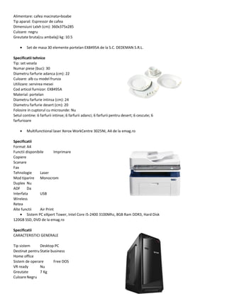 Alimentare: cafea macinata+boabe
Tip aparat: Espressor de cafea
Dimensiuni Lxlxh (cm): 360x375x285
Culoare: negru
Greutate bruta(cu ambalaj) kg: 10.5
• Set de masa 30 elemente portelan EX8495A de la S.C. DEDEMAN S.R.L.
Specificatii tehnice
Tip: set vesela
Numar piese (buc): 30
Diametru farfurie adanca (cm): 22
Culoare: alb cu model frunza
Utilizare: servirea mesei
Cod articol furnizor: EX8495A
Material: portelan
Diametru farfurie intinsa (cm): 24
Diametru farfurie desert (cm): 20
Folosire in cuptorul cu microunde: Nu
Setul contine: 6 farfurii intinse; 6 farfurii adanci; 6 farfurii pentru desert; 6 cescute; 6
farfurioare
• Multifunctional laser Xerox WorkCentre 3025NI, A4 de la emag.ro
Specificatii
Format A4
Functii disponibile Imprimare
Copiere
Scanare
Fax
Tehnologie Laser
Mod tiparire Monocrom
Duplex Nu
ADF Da
Interfata USB
Wireless
Retea
Alte functii Air Print
• Sistem PC eXpert Tower, Intel Core i5-2400 3100Mhz, 8GB Ram DDR3, Hard Disk
120GB SSD, DVD de la emag.ro
Specificatii
CARACTERISTICI GENERALE
Tip sistem Desktop PC
Destinat pentru Statie business
Home office
Sistem de operare Free DOS
VR ready Nu
Greutate 7 Kg
CuloareNegru
 