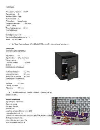 PROCESOR
Producator procesor Intel®
Tip procesor i5
Model procesor2400
Numar nuclee 2
Arhitectura Sandy bridge
Frecventa nominala 3100 MHz
Cache 6 MB
Tehnologie procesor 22 nm
PLACA DE BAZA
Socket procesor1150
Numar total sloturi memorie 4
Retea 10/100/1000
• Seif Burg Wachter Favor S7E, 415x310x350 mm, cifru electronic de la emag.ro
Specificatii
CARACTERISTICI GENERALE
Tip produs Seif
Tip inchidere Cifru electronic
CuloareNegru
Continut pachet 2 x Cheie
1 x Seif
DIMENSIUNI INTERIOARE
Inaltime interioara 412 mm
Latime interioara 307 mm
Adancime interioara 305 mm
DIMENSIUNI EXTERIOARE
Inaltime 415 mm
Latime 310 mm
Adancime 350 mm
• Canapea extensibila + fotolii Lale mov + crem 3C de la S.C.
DEDEMAN S.R.L.
Specificatii tehnice
Tip canapea: extensibila
Tapiterie: stofa
Tip sezut: burete
Model: Lale
Lungime canapea 3 locuri (cm): 190
Latime fotoliu (cm): 95
Dimensiuni extensie lxL(cm): canapea: 130x190, fotolii: 110x130
Brate demontabile: Nu
Disponibil si in alte culori: Da
Numar colete transport: 3
 