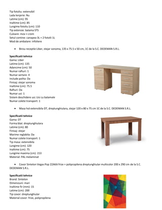 Tip fotoliu: extensibil
Lada lenjerie: Nu
Latime (cm): 95
Inaltime (cm): 85
Lungime fotoliu (cm): 110
Tip extensie: balama STS
Culoare: mov + crem
Setul contine: canapea 3L + 2 fotolii 1L
Mod de ambalare: infoliere
• Birou receptie Liber, stejar sonoma, 135 x 75.5 x 50 cm, 1C de la S.C. DEDEMAN S.R.L.
Specificatii tehnice
Gama: Liber
Latime (cm): 135
Adancime (cm): 50
Numar rafturi: 1
Numar sertare: 4
Include polita: Da
Finisaj: stejar sonoma
Inaltime (cm): 75.5
Rafturi: Da
Numar usi: 1
Sistem deschidere usi: Usi cu balamale
Numar colete transport: 1
• Masa hol extensibila DT, dreptunghiulara, stejar 120 x 80 x 75 cm 1C de la S.C. DEDEMAN S.R.L.
Specificatii tehnice
Gama: DT
Forma blat: dreptunghiulara
Latime (cm): 80
Finisaj: stejar
Marime reglabila: Da
Numar colete transport: 1
Tip masa: extensibila
Lungime (cm): 120
Inaltime (cm): 75
Lungime maxima (cm): 153
Material: PAL melaminat
• Covor Sintelon Vegas Pop 22AKA frize + polipropilena dreptunghiular multicolor 200 x 290 cm de la S.C.
DEDEMAN S.R.L.
Specificatii tehnice
Brand: Sintelon
Dimensiuni: mari
Inaltime fir (mm): 15
Latime (cm): 200
Tip covor: dreptunghiular
Material covor: frize, polipropilena
 