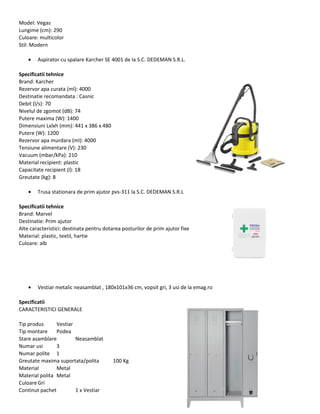 Model: Vegas
Lungime (cm): 290
Culoare: multicolor
Stil: Modern
• Aspirator cu spalare Karcher SE 4001 de la S.C. DEDEMAN S.R.L.
Specificatii tehnice
Brand: Karcher
Rezervor apa curata (ml): 4000
Destinatie recomandata : Casnic
Debit (l/s): 70
Nivelul de zgomot (dB): 74
Putere maxima (W): 1400
Dimensiuni Lxlxh (mm): 441 x 386 x 480
Putere (W): 1200
Rezervor apa murdara (ml): 4000
Tensiune alimentare (V): 230
Vacuum (mbar/kPa): 210
Material recipient: plastic
Capacitate recipient (l): 18
Greutate (kg): 8
• Trusa stationara de prim ajutor pvs-311 la S.C. DEDEMAN S.R.L
Specificatii tehnice
Brand: Marvel
Destinatie: Prim ajutor
Alte caracteristici: destinata pentru dotarea posturilor de prim ajutor fixe
Material: plastic, textil, hartie
Culoare: alb
• Vestiar metalic neasamblat , 180x101x36 cm, vopsit gri, 3 usi de la emag.ro
Specificatii
CARACTERISTICI GENERALE
Tip produs Vestiar
Tip montare Podea
Stare asamblare Neasamblat
Numar usi 3
Numar polite 1
Greutate maxima suportata/polita 100 Kg
Material Metal
Material polita Metal
CuloareGri
Continut pachet 1 x Vestiar
 