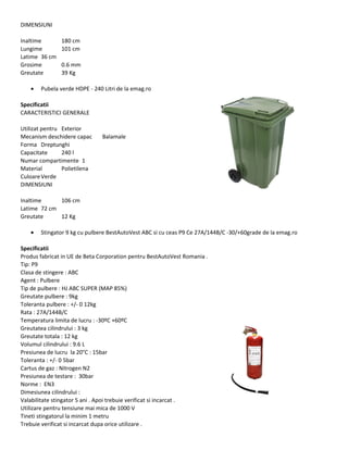 DIMENSIUNI
Inaltime 180 cm
Lungime 101 cm
Latime 36 cm
Grosime 0.6 mm
Greutate 39 Kg
• Pubela verde HDPE - 240 Litri de la emag.ro
Specificatii
CARACTERISTICI GENERALE
Utilizat pentru Exterior
Mecanism deschidere capac Balamale
Forma Dreptunghi
Capacitate 240 l
Numar compartimente 1
Material Polietilena
CuloareVerde
DIMENSIUNI
Inaltime 106 cm
Latime 72 cm
Greutate 12 Kg
• Stingator 9 kg cu pulbere BestAutoVest ABC si cu ceas P9 Ce 27A/144B/C -30/+60grade de la emag.ro
Specificatii
Produs fabricat in UE de Beta Corporation pentru BestAutoVest Romania .
Tip: P9
Clasa de stingere : ABC
Agent : Pulbere
Tip de pulbere : HJ ABC SUPER (MAP 85%)
Greutate pulbere : 9kg
Toleranta pulbere : +/- 0 12kg
Rata : 27A/144B/C
Temperatura limita de lucru : -30ºC +60ºC
Greutatea cilindrului : 3 kg
Greutate totala : 12 kg
Volumul cilindrului : 9.6 L
Presiunea de lucru la 20°C : 15bar
Toleranta : +/- 0 5bar
Cartus de gaz : Nitrogen N2
Presiunea de testare : 30bar
Norme : EN3
Dimesiunea cilindrului :
Valabilitate stingator 5 ani . Apoi trebuie verificat si incarcat .
Utilizare pentru tensiune mai mica de 1000 V
Tineti stingatorul la minim 1 metru
Trebuie verificat si incarcat dupa orice utilizare .
 
