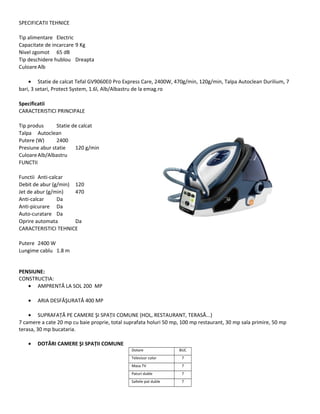 SPECIFICATII TEHNICE
Tip alimentare Electric
Capacitate de incarcare 9 Kg
Nivel zgomot 65 dB
Tip deschidere hublou Dreapta
CuloareAlb
• Statie de calcat Tefal GV9060E0 Pro Express Care, 2400W, 470g/min, 120g/min, Talpa Autoclean Durilium, 7
bari, 3 setari, Protect System, 1.6l, Alb/Albastru de la emag.ro
Specificatii
CARACTERISTICI PRINCIPALE
Tip produs Statie de calcat
Talpa Autoclean
Putere (W) 2400
Presiune abur statie 120 g/min
CuloareAlb/Albastru
FUNCTII
Functii Anti-calcar
Debit de abur (g/min) 120
Jet de abur (g/min) 470
Anti-calcar Da
Anti-picurare Da
Auto-curatare Da
Oprire automata Da
CARACTERISTICI TEHNICE
Putere 2400 W
Lungime cablu 1.8 m
PENSIUNE:
CONSTRUCŢIA:
• AMPRENTĂ LA SOL 200 MP
• ARIA DESFĂŞURATĂ 400 MP
• SUPRAFAŢĂ PE CAMERE ŞI SPAŢII COMUNE (HOL, RESTAURANT, TERASĂ...)
7 camere a cate 20 mp cu baie proprie, total suprafata holuri 50 mp, 100 mp restaurant, 30 mp sala primire, 50 mp
terasa, 30 mp bucataria.
• DOTĂRI CAMERE ŞI SPAŢII COMUNE
Dotare BUC
Televizor color 7
Masa TV 7
Paturi duble 7
Saltele pat duble 7
 