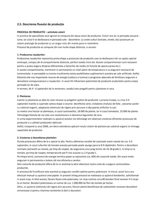 2.5. Descrierea fluxului de producție
PROCESUL DE PRODUCTIE – activitate solarii
In practica de specialitate anul agricol se compune din doua cicluri de productie. Ciclul I are loc in perioada ianuarie -
iunie, iar ciclul II se desfasoara in perioada iulie - decembrie. La unele culturi (tomate, vinete, etc) practicam un
sistem prelungit de productie cu un singur ciclu din martie pana in noiembrie.
Procesul de productie se compune din mai multe etape distincte, si anume:
1. Producerea rasadurilor:
Producerea rasadurilor reprezinta prima etapa a procesului de productie care se desfasoara intr-un spatiu special
amenajat, compus din 8 compartimente distincte, perfect izolate intre ele. Aceste compartimentari sunt necesare
pentru a putea asigura dirijarea diferentiata a factorilor de mediu (in functie de specie,varsta etc.).
In aceste compartimente, mentinem in permanenta un nivel optim de temperatura si sa asiguram necesarul de
luminozitate. In perioadele cu lumina insuficienta exista posibilitatea suplimentarii acesteia pe cale artificiala. Astfel,
folosind cele mai importante resurse de energie (caldura si lumina) si programe adecvate de fertilizare asiguram o
dezvoltare corespunzatoare a rasadurilor. In acest fel influentam potentialul de productie al plantelor pentru toata
perioada lor de viata.
In termen, de 4 - 6 saptamâni de la semanare, rasadul este pregatit pentru plantarea in sera.
2. Plantarea:
Inainte ca plantarea sa aibe loc este necesar sa pregatim spatiul de productie. Lucrarea incepe, cu circa 3-4
saptamâni Inainte si cuprinde cateva etape si anume: dezinfectia serei, instalarea stratului de folie , asezarea sacilor
cu substrat organic, adaptarea sistemului de irigare prin picurare si decuparea orificiilor la saci.
La nivelul unui hectar se planteaza, in cazul castravetilor, 18.000 de plante, iar in cazul tomatelor, 25.000 de plante.
Tehnologia folosita de noi este una revolutionara in domeniul legumelor de sera.
In urma experimentelor realizate cu ajutorul acestor noi tehnologii am observat cresterea eficientei procesului de
productie si a calitatii produselor obtinute.
Astfel, incepand cu anul 2006, am decis extinderea aplicarii noului sistem de plantare pe substrat organic la intreaga
capacitate de productie.
3. Cresterea si dezvoltarea plantelor:
Durata procesului difera de la o specie la alta. Pentru obtinerea recoltei de castraveti avem nevoie de cca. 4-5
saptamâni, in cazul culturilor de tomate aceasta perioada poate ajunge pana la 8-9 sâptâmâni. Pentru o dezvoltare
normala castravetii au nevoie, pe timp de noapte, de asigurarea unui prag termic de 16-18 grade C, in timp ce la
tomate, pe timp de noapte, temperaturile pot fi mai scazute cu 2-4 grade C.
Pe timpul iernii, consumul de energie termica poate sa reprezinte cca. 60% din costurile totale. Din acest motiv
asiguram in permanenta o izolare cât mai eficienta a serelor.
Desi costurile de productie difera de la un anotimp la altul obiectivul nostru este de a asigura continuitatea
productiei.
In procesul de fructificare este esential sa asiguram conditii optime pentru polenizare. In trecut, acest lucru era
efectuat manual cu ajutorul unei pipete. In prezent intreg procesul se realizeaza cu ajutorul bondarilor, achizitionati
in acest scop. In felul acesta, fiecare floare este polenizata. Un stup contine circa 80 bondari fiind necesari 4-5 stupi
la un hectar. Bondarii polenizeaza un numar de cca. 1.000.000 de flori de tomate pe hectar.
Zilnic, cu ajutorul sistemului de irigare prin picurare, fiecare planta beneficiaza de substantele necesare dezvoltarii
armonioase si pentru intarirea rezistentei la boli si daunatori.
 