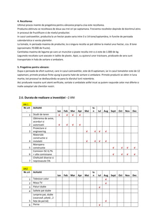 4. Recoltarea:
Ultimul proces inainte de pregatirea pentru vânzarea propriu-zisa este recoltarea.
Productia obtinuta se recolteaza de doua sau trei ori pe saptamana. Frecventa recoltelor depinde de bioritmul atins
in procesul de fructificare si de nivelul productiei.
In cazul castravetilor, productia la un hectar poate varia intre 3 si 14 tone/saptamâna, in functie de perioada
calendaristica si varsta plantelor.
La tomate, in perioada maxima de productie, la o singura recolta se pot obtine la nivelul unui hectar, cca. 8 tone
(aproximativ 70.000 de fructe).
Cantitatea maxima de legume pe care un muncitor o poate recolta intr-o zi este de 1.000 de kg.
Legumele recoltate sunt asezate in ladite de plastic. Apoi, cu ajutorul unor tractoare, produsele de sera sunt
transportate in hala de sortare si ambalare.
5. Pregatirea pentru vânzare:
Dupa o perioada de efort sustinut, care in cazul castravetilor, este de 8 saptamani, iar in cazul tomatelor este de 12
saptamani, primele produse finite ajung la poarta halei de sortare si ambalare. Primele productii se obtin in luna
martie, tot procesul se desfasurându-se pana la sfarsitul lunii noiembrie.
Aici produsele noastre sunt atent verificate, sortate si ambalate astfel incat sa putem raspunde celor mai diferte si
inalte asteptari ale clientilor nostri.
2.6. Durata de realizare a investiției –2 ANI
AN 1
Nr.crt
.
Achizitii
Ian Feb Mar Apr Mai
Iu
n Iul Aug Sept Oct Nov Dec
1 Studii de teren √ √ √ √
2
Obtinerea de avize,
acorduri si
autorizatii √ √ √ √
3
Proiectare si
engineering √ √ √ √
4
Materiale
constructie si
instalatii √ √ √ √
5
Manopera
constructie √ √ √ √
6
Comision ISC 0,7%
+ alte comisioane √ √ √ √
7
Cheltuieli diverse si
neprevazute 5%
AN2
Nr.crt
.
Achizitii
Ian Feb Mar Apr Mai
Iu
n Iul Aug Sept Oct Nov Dec
1 Televizor color √
2 Masa TV √
3 Paturi duble √
4 Saltele pat duble
5
Lenjerie pat, duble
(cearceaf, pilotă , 2
fețe de pernă) √
6 Perne √
 
