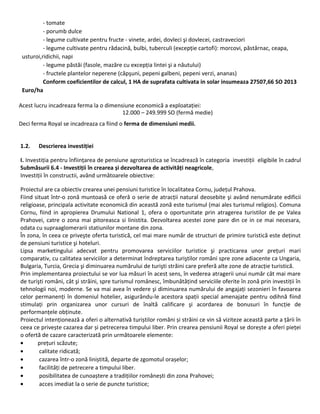 - tomate
- porumb dulce
- legume cultivate pentru fructe - vinete, ardei, dovleci şi dovlecei, castraveciori
- legume cultivate pentru rădacină, bulbi, tuberculi (excepție cartofi): morcovi, păstârnac, ceapa,
usturoi,ridichii, napi
- legume păstăi (fasole, mazăre cu excepția lintei şi a năutului)
- fructele plantelor neperene (căpşuni, pepeni galbeni, pepeni verzi, ananas)
Conform coeficientilor de calcul, 1 HA de suprafata cultivata in solar insumeaza 27507,66 SO 2013
Euro/ha
Acest lucru incadreaza ferma la o dimensiune economică a exploatației:
12.000 – 249.999 SO (fermă medie)
Deci ferma Royal se incadreaza ca fiind o ferma de dimensiuni medii.
1.2. Descrierea investiției
I. Investiția pentru înființarea de pensiune agroturistica se încadrează în categoria investiții eligibile în cadrul
Submăsurii 6.4 - Investiții în crearea și dezvoltarea de activități neagricole,
Investiții în constructii, având următoarele obiective:
Proiectul are ca obiectiv crearea unei pensiuni turistice în localitatea Cornu, județul Prahova.
Fiind situat într-o zonă muntoasă ce oferă o serie de atracții natural deosebite şi având nenumărate edificii
religioase, principala activitate economică din această zonă este turismul (mai ales turismul religios). Comuna
Cornu, fiind in apropierea Drumului National 1, ofera o oportunitate prin atragerea turistilor de pe Valea
Prahovei, catre o zona mai pitoreasca si linistita. Dezvoltarea acestei zone pare din ce in ce mai necesara,
odata cu supraaglomerarii statiunilor montane din zona.
În zona, în ceea ce priveşte oferta turistică, cel mai mare număr de structuri de primire turistică este deținut
de pensiuni turistice şi hoteluri.
Lipsa marketingului adecvat pentru promovarea serviciilor turistice şi practicarea unor prețuri mari
comparativ, cu calitatea serviciilor a determinat îndreptarea turiştilor români spre zone adiacente ca Ungaria,
Bulgaria, Turcia, Grecia şi diminuarea numărului de turişti străini care preferă alte zone de atracție turistică.
Prin implementarea proiectului se vor lua măsuri în acest sens, în vederea atragerii unui număr cât mai mare
de turişti români, cât şi străini, spre turismul românesc, îmbunătățind serviciile oferite în zonă prin investiții în
tehnologii noi, moderne. Se va mai avea în vedere şi diminuarea numărului de angajați sezonieri în favoarea
celor permanenți în domeniul hotelier, asigurându-le acestora spații special amenajate pentru odihnă fiind
stimulați prin organizarea unor cursuri de înaltă calificare şi acordarea de bonusuri în funcție de
performanțele obținute.
Proiectul intenționează a oferi o alternativă turiștilor romăni și străini ce vin să viziteze această parte a țării în
ceea ce privește cazarea dar și petrecerea timpului liber. Prin crearea pensiunii Royal se dorește a oferi pieței
o ofertă de cazare caracterizată prin următoarele elemente:
• prețuri scăzute;
• calitate ridicată;
• cazarea într-o zonă liniștită, departe de zgomotul orașelor;
• facilități de petrecere a timpului liber.
• posibilitatea de cunoaștere a tradițiilor românești din zona Prahovei;
• acces imediat la o serie de puncte turistice;
 