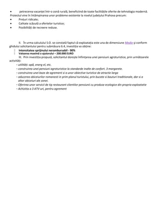 • petrecerea vacanței într-o zonă rurală, beneficiind de toate facilitățile oferite de tehnologia modernă.
Proiectul vine în întâmpinarea unor probleme existente la nivelul județului Prahova precum:
• Prețuri ridicate;
• Calitate scăzută a ofertelor turistice;
• Posibilități de recreere reduse.
II. În urma calculului S.O. se constată faptul că exploatația este una de dimensiune Medie şi conform
ghidului solicitantului pentru submăsura 6.4, investiția va obține:
 Intensitatea sprijinului nerambursabil - 90%
 Valoarea maximă a ajutorului – 200.000 EURO
III. Prin investiția propusă, solicitantul dorește înființarea unei pensiuni agroturistice, prin următoarele
activități:
- utilități: apă, energ el, etc.
- construirea unei pensiuni agroturistice la standarde inalte de confort. 3 margarete.
- construirea unei baze de agrement si a unor obiective turistice de atractie larga
- aducerea obiceiurilor romanesti in prim planul turistului, prin bucate si bauturi traditionale, dar si a
altor obiceiuri ale zonei.
- Oferirea unor servicii de tip restaurant clientilor pensiunii cu produse ecologice din propria exploatatie
- Achizitia a 3 ATV-uri, pentru agrement
 