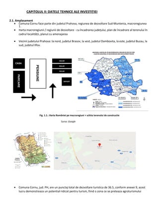 CAPITOLUL II: DATELE TEHNICE ALE INVESTIȚIEI
2.1. Amplasament
• Comuna Cornu face parte din judetul Prahova, regiunea de dezvoltare Sud-Muntenia, macroregiunea
1.
• Harta macroregiunii / regiunii de dezvoltare - cu încadrarea județului, plan de încadrare al terenului în
cadrul localității, planul cu amenajarea
• Vecinii judetului Prahova: la nord, judetul Brasov, la vest, judetul Dambovita, la este, judetul Buzau, la
sud, judetul Ilfov.
Fig. 1.1.: Harta României pe macroregiuni + schita terenului de constructie
Sursa: Google
• Comuna Cornu, jud. PH, are un punctaj total de dezvoltare turistica de 36.5, conform anexei 9, acest
lucru demonstreaza un potential ridicat pentru turism, fiind o zona ce se preteaza agroturismului
 