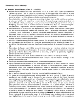 2.3. Descrierea fluxului tehnologic
Flux tehnologic pensiune AGROTURISTICĂ (3 margarete):
• Acest proiect urmărește construirea unei pensiuni care să fie alcătuită din: 6 camere, un apartament,
14 locuri de cazare, 7 băi, un restaurant cu capacitatea de 28 de persoane, o bucătărie, o recepție.
Presupune înființarea unei pensiuni turistice în județul Prahova cu 14 locuri de cazare şi a cărui nivel de
confort şi calitate a serviciilor atinge standardul de calitate de 3 margarete.
• Serviciile turistice oferite prin implementarea acestui proiect vor creea condiții prielnice de destindere
şi relaxare a turiştilor şi în acelaşi timp vor contribui la reîmprospătarea şi energizarea acestora, prin
aceea că turiştii pot să: pescuiască, să vâneze, să consume alimente ecologice şi să intre în contact cu
tradițiile şi obiceiurile zonei. În final serviciile ce vor fi oferite atrag după sine refacerea integrală a
capacității fizice a organismului, simultan cu petrecerea plăcută şi instructivă a timpului liber.
• Spațiile de cazare ce se vor realize prin implementarea acestui proiect, vor fi mobilate şi amenajate în
aşa fel încât să corespundă normelor de clasificare pentru 3 margarete elaborate de Ministerul
Turismului, care la rândul său le va omologa, iar tarifele practicate se vor stabili în conformitate cu
legislația în vigoare. O structură detaliată a elementelor necesare va fi prezentată la crearea bugetului.
• Rezervarile se vor putea face pe toate caile traditionale (telefon, la receptia pensiunii), dar si online cu
ajutorul promovarii in toate mediile posibile.
• Clientii ce vor pasi pragul pensiunii pentru a se caza, vor fi inregistrati in registru de catre receptionera.
• Intretinerea camerelor va fi facuta de o camerista, la eliberarea camerelor si inainte de cazare. Ora de
check-in va fi 12-13, pe cand check-out-ul va fi sugerat cu amabilitate de personalul nostru pentru ora
11.
• Pentru buna desfășurare a activităților pensiunii, firma recurge la o recrutare, selecție și training al
personalului. Proiectul urmărește angajarea de personal calificat in următoarele domenii: recepție( 3
persoane), bucătarie( 1persoana), restaurant (2 persoane), curățenie (1 persoană), îngrijitor( 1
persoana), instructor( 1 persoană).
• Pentru recrutarea se face anunț la Oficiul Forțelor de Muncă Pahova și nu presupune costuri.
• Recrutarea se face prin trimiterea on-line a CV-urilor. Selecția se face prin interviu. Training-ul se face
prin prezentarea atribuțiilor .
• Activitățile aferente recrutarii se desfășoară în ultima lună a implementării proiectul.
• Aprovizionarea cu materii prime se va face strict de pe raza comunei, iar in cazul in care sunt necesare
anumite materii prime inexistente pe plan local, vom apela la furnizori de pe raza judetului Prahova.
Depozitarea tuturor celor necesare restaurantului, bucatariei, camerelor si pensiunii. Prepararea
mancarii se va face in bucataria pensiunii, de catre personal calificat. Servirea va fi asigurata de cei doi
ospatari/chelneri.
• Dorim sa oferim si atractii turistilor si clientilor nostri, prin achizitionarea a 3 ATV-uri.
• S-a propus prin intermediul proiectului achiziționarea a 3 ATV-uri care vor fi folosite în vederea
desfăşurării unor plimbări, excursii, întreceri în scop recreativ. ATV-urile (All Terain Vehicles),
cunoscute şi sub numele de „quads” sunt vehicule off-road cu patru roți care pot străbate orice teren şi
care pot fi conduse profesionist şi în scop de recreere în întreaga lume. ATV-urile sunt vehicule mici
pentru 1-2 persoane, cu 4 roți, foarte fiabile şi mai ales foarte sigure, care pot ajunge oriunde,
parcurgând orice teren cu porțiuni deosebit de accidentate sau cu pante abrupte, indiferent de
anotimp şi în orice condiții, fără a crea dificultăți. Foarte cunoscute în SUA şi Canada, ATV-urile încep
abia acum să-şi facă intrarea şi pe piața din România, dar cu un mare succes pentru că ele constituie un
nou serviciu, deoarece se pot închiria, se pot organiza trasee, excursii şi diferite activități în cadrul unui
team-building. Acestea se conduc cu carnet de conducere categoria B, ceea ce dă posibilitatea unui
foarte mare număr de persoane să se bucure de privilegiul de a putea conduce un asemenea vehicul.
Au o largă utilitate, în diverse domenii, de la turism şi agrement, până la profesiile care cer deplasarea
 