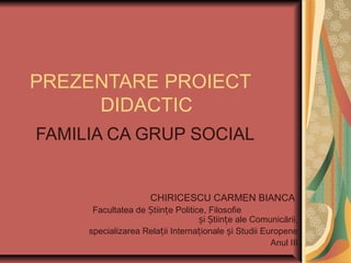 PREZENTARE PROIECT
DIDACTIC
FAMILIA CA GRUP SOCIAL
CHIRICESCU CARMEN BIANCA
Facultatea de Științe Politice, Filosofie
și Științe ale Comunicării,
specializarea Relații Internaționale și Studii Europene
Anul III
 