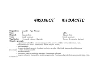 PROIECT                                        DIDACTIC

Propunător:     înv. grd. I - Popa Mărioara
Clasa:           I                                                                          a III-a
Obiectul:        Educaţie fizică                                                            Educaţie fizică
Tema:           Ştafetă combinată                                                          Ştafetă combinată
Tipul lecţiei:    Formare de priceperi şi deprinderi                                        Formare de priceperi şi deprinderi
Obiective generale:
              - asigurarea dezvoltării fizice armonioase a organismului, educarea calităţilor motrice: îndemânare, viteză.
              - consolidarea actelor motrice fundamentale: mersul, alergarea, săritura;
              - întărirea sănătăţii;
              - formarea deprinderii de muncă şi conduită în colectiv, de ordine şi disciplină; educarea stăpânirii de sine, a
perseverenţei, a voinţei, cinstei şi curajului;
              - dezvoltarea atenţiei;
              - coordonarea mişcărilor membrelor superioare şi a membrelor inferioare;
              - însuşirea mijloacelor şi a metodelor de călire a organismului. Consolidarea deprinderilor de a executa individual, zilnic,
exerciţii fizice.
 