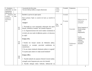 4. Anunţarea
subiectului şi
enumerarea
obiectivelor
5. Dirijarea
învăţării
şi
asigurarea
feed-backului

1
min

Se prezină elevilor tema.
Se scrie titlul pe tablă, se expun obiectivele.

20
min

Tabla
Caiete
Creta

Frontală

Întrebări cu privire la opera epică.

Expunerea

Frontală

Elevii primesc fişele cu sarcini de lucru şi rezolvă în
echipă.

Îndrum elevii în
rezolvarea
cerinţelor.

Pe grupe
Grupa I
O1
O5

1. Prezentați pe scurt momentele subiectului din opera
literară ,,Sobieski şi românii” de Costache Negruzzi.

Fişe
lucru

de
Exerciţiul

2. Ce fragment/moment din textul studiat considerați că
vă oferă cele mai multe învăţăminte pentru a vă descurca

Elevul raportor al
fiecărei grupe
citeşte
răspunsurile.

în viață?
Grupa a II-a
O2
O3

1. Numiți trei însuşiri morale ale bătrânului plăieş;
ilustrați-le cu exemple, precizând modalitatea de
caracterizare.

Problematizarea

Verific
răspunsurile,
efectuez
corecturile
necesare.

2. În care dintre trăsăturile bătrânului plăieș vă regăsiţi?
V-ar putea ajuta cândva în viață această trăsătură?
O4
O6

Grupa a III-a
1. Numiți modurile de expunere folosite în textul studiat;
extrageți scurte fragmente prin care să le ilustrați.
2. Recitiți dialogul dintre Sobieski, Iablonovski și
4

 